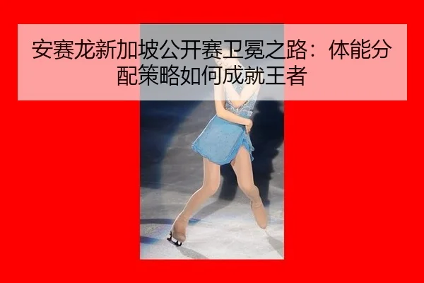 安赛龙新加坡公开赛卫冕之路：体能分配策略如何成就王者