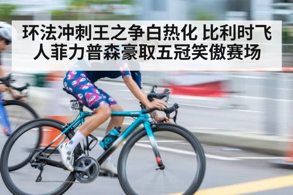 环法冲刺王之争白热化 比利时飞人菲力普森豪取五冠笑傲赛场