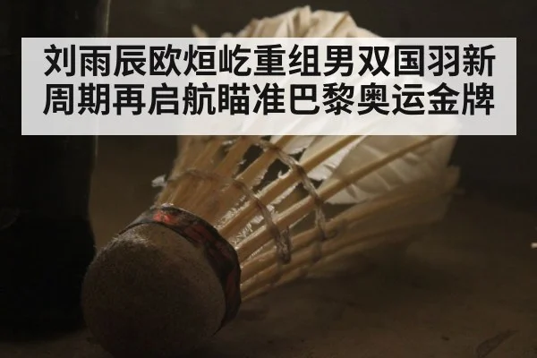 刘雨辰欧烜屹重组男双国羽新周期再启航瞄准巴黎奥运金牌